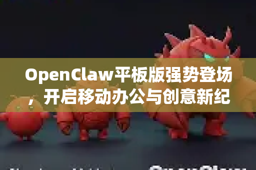 OpenClaw平板版强势登场，开启移动办公与创意新纪元