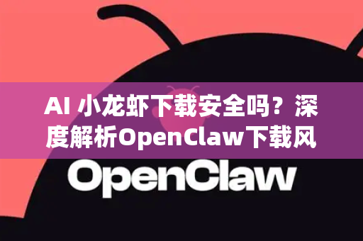 AI 小龙虾下载安全吗？深度解析OpenClaw下载风险与全方位防范指南