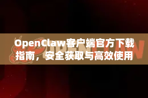 OpenClaw客户端官方下载指南，安全获取与高效使用全解析