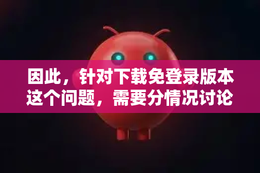 因此，针对下载免登录版本这个问题，需要分情况讨论，并提供最重要的安全建议
