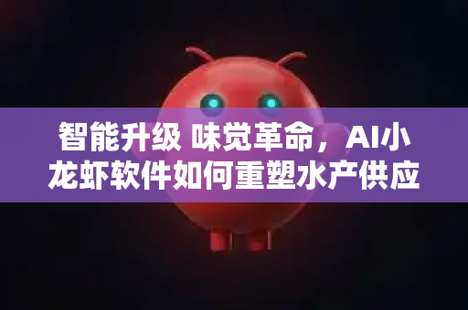 智能升级 味觉革命，AI小龙虾软件如何重塑水产供应链新优势
