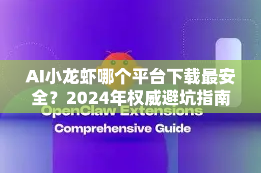AI小龙虾哪个平台下载最安全？2024年权威避坑指南